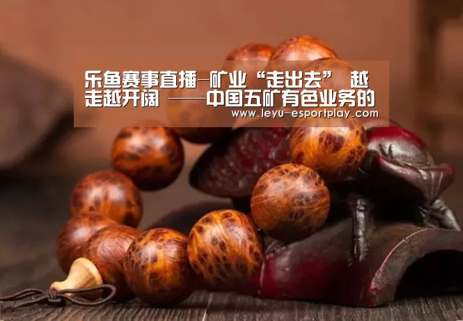 乐鱼赛事直播-矿业“走出去” 越走越开阔 ——中国五矿有色业务的海外成长之路(图1) 乐鱼赛事直播